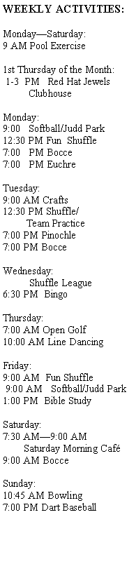 Text Box: WEEKLY ACTIVITIES:MondaySaturday:9 AM Pool Exercise1st Thursday of the Month: 1-3  PM   Red Hat Jewels          ClubhouseMonday:9:00   Softball/Judd Park12:30 PM Fun  Shuffle7:00   PM Bocce7:00   PM Euchre
          Tuesday:9:00 AM Crafts12:30 PM Shuffle/         Team Practice7:00 PM Pinochle7:00 PM BocceWednesday:          Shuffle League6:30 PM  BingoThursday:7:00 AM Open Golf10:00 AM Line DancingFriday:9:00 AM  Fun Shuffle 9:00 AM   Softball/Judd Park1:00 PM  Bible StudySaturday:  7:30 AM9:00 AM            Saturday Morning Caf9:00 AM BocceSunday:10:45 AM Bowling7:00 PM Dart Baseball          